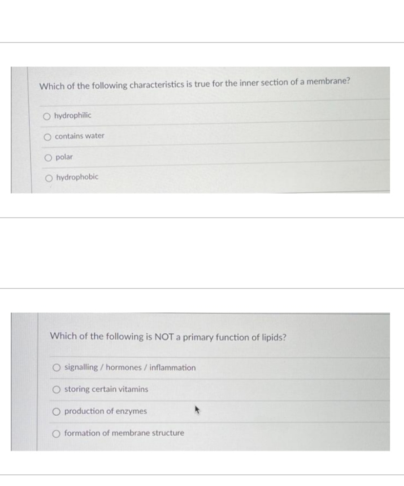 Which of the following characteristics is true for the inner section of a membrane?
O hydrophilic
O contains water
O polar
O hydrophobic
Which of the following is NOT a primary function of lipids?
O signalling / hormones / inflammation
O storing certain vitamins
O production of enzymes
O formation of membrane structure
