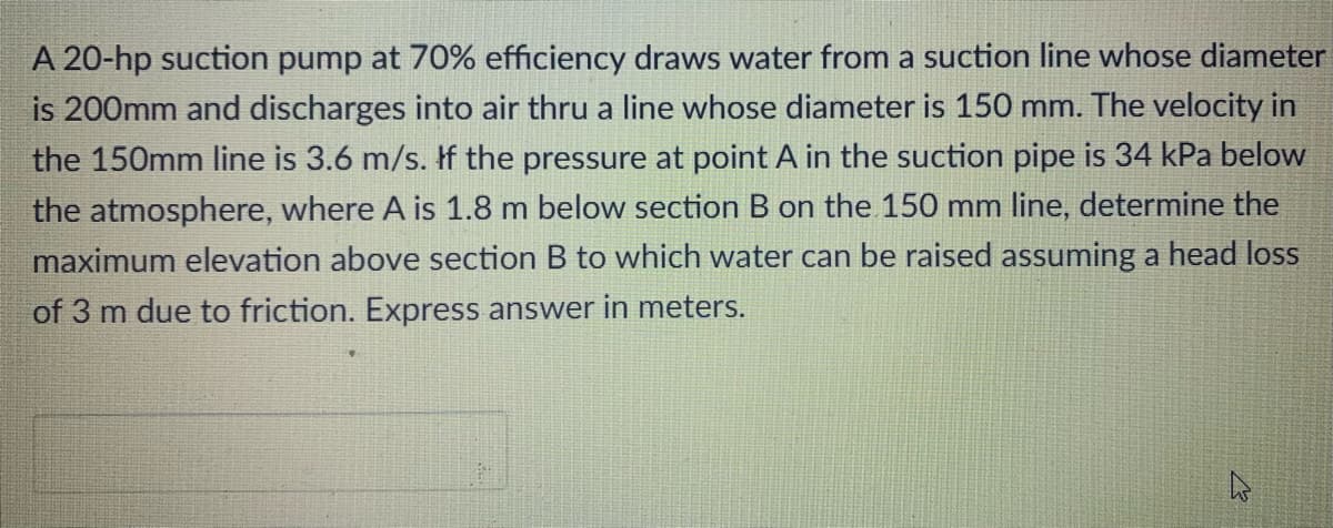 A 20-hp suction pump at 70% efficiency draws water from a suction line whose diameter
is 200mm and discharges into air thru a line whose diameter is 150 mm. The velocity in
the 150mm line is 3.6 m/s. If the pressure at point A in the suction pipe is 34 kPa below
the atmosphere, where A is 1.8 m below section B on the 150 mm line, determine the
maximum elevation above section B to which water can be raised assuming a head loss
of 3 m due to friction. Express answer in meters.