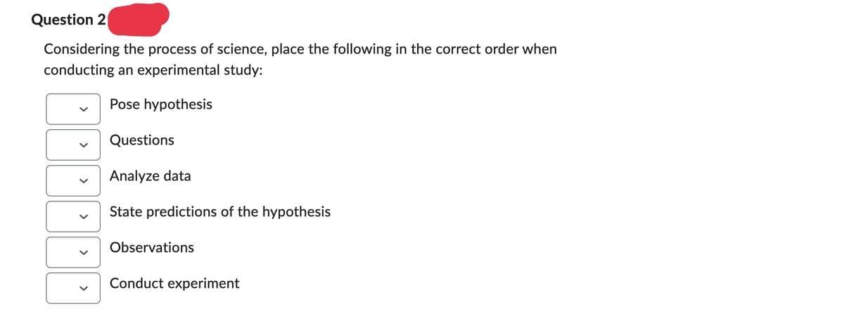 Question 2
Considering the process of science, place the following in the correct order when
conducting an experimental study:
Pose hypothesis
Questions
Analyze data
State predictions of the hypothesis
Observations
Conduct experiment