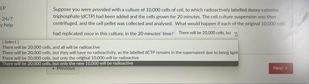 LP
- 24/7
ly help
Suppose you were provided with a culture of 10,000 cells of coli, to which radioactively labelled deoxy-cytosine
triphosphate (dCTP) had been added and the cells grown for 20 minutes. The cell culture suspension was then
centrifuged, and the cell pellet was collected and analysed. What would happen if each of the original 10,000 cells
had replicated once in this culture, in the 20 minutes' time? There will be 20,000 cells, but K
[ Select]
There will be 20,000 cells, and all will be radioactive
There will be 20,000 cells, but they will have no radioactivity, as the labelled dCTP remains in the supernatent due to being light
There will be 20,000 cells, but only the original 10,000 will be radioactive
There will be 20,000 cells, but only the new 10,000 will be radioactive
Previous
Next ▸