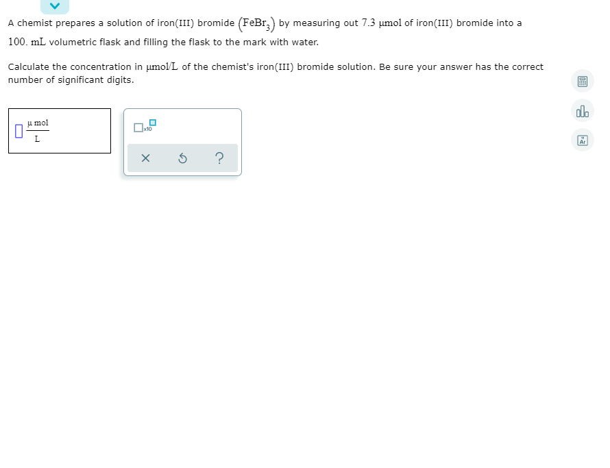 A chemist prepares a solution of iron(III) bromide (FeBr,) by measuring out 7.3 umol of iron(III) bromide into a
100. mL volumetric flask and filling the flask to the mark with water.
Calculate the concentration in umol/L of the chemist's iron(III) bromide solution. Be sure your answer has the correct
number of significant digits.
olo
u mol
L.
Ar
?
