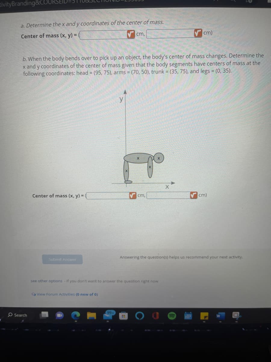 tivityBranding&COUR
a. Determine the x and y coordinates of the center of mass.
Center of mass (x, y) = (
O Search
b. When the body bends over to pick up an object, the body's center of mass changes. Determine the
x and y coordinates of the center of mass given that the body segments have centers of mass at the
following coordinates: head = (95, 75), arms = (70, 50), trunk = (35, 75), and legs = (0, 35).
Center of mass (x, y) = (
Submit Answer
cm,
View Forum Activities (0 new of 0)
99+
cm,
see other options - If you don't want to answer the question right now
cm)
X
cm)
Answering the question(s) helps us recommend your next activity.