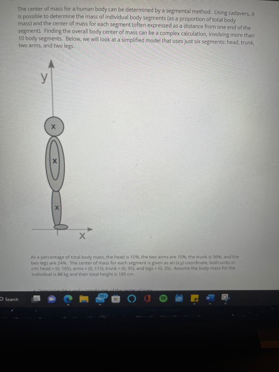 The center of mass for a human body can be determined by a segmental method. Using cadavers, it
is possible to determine the mass of individual body segments (as a proportion of total body
mass) and the center of mass for each segment (often expressed as a distance from one end of the
segment). Finding the overall body center of mass can be a complex calculation, involving more than
10 body segments. Below, we will look at a simplified model that uses just six segments: head, trunk,
two arms, and two legs.
Search
y
X
As a percentage of total body mass, the head is 10%, the two arms are 10%, the trunk is 56%, and the
two legs are 24%. The center of mass for each segment is given as an (x,y) coordinate, both units in
cm: head = (0, 165), arms = (0, 115), trunk = (0, 95), and legs = (0, 35). Assume the body mass for the
individual is 88 kg and their total height is 180 cm.
Determine they and y coord
99+
H
of mass