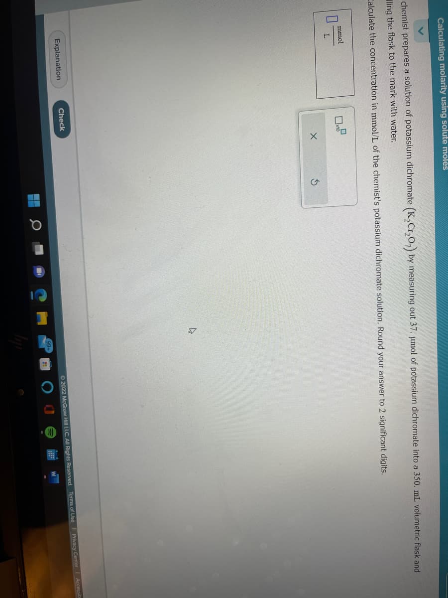 Calculating molarity using solute moles
chemist prepares a solution of potassium dichromate (K₂Cr₂O₂) by measuring out 37. μmol of potassium dichromate into a 350. mL volumetric flask and
ling the flask to the mark with water.
Calculate the concentration in mmol/L of the chemist's potassium dichromate solution. Round your answer to 2 significant digits.
mmol
L
Explanation
10
Check
X
S
4
99+
11
Ⓒ2022 McGraw Hill LLC. All Rights Reserved. Terms of Use Privacy Center Accessib