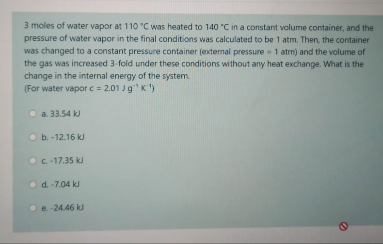 3 moles of water vapor at 110 °C was heated to 140 °C in a constant volume container, and the
pressure of water vapor in the final conditions was calculated to be 1 atm. Then, the container
was changed to a constant pressure container (external pressure
the gas was increased 3-fold under these conditions without any heat exchange. What is the
1 atm) and the volume of
%3D
change in the internal energy of the system.
(For water vapor c =
2.01 Jg K)
O a. 33.54 kJ
O b. -12.16 kJ
O C. -17.35 kJ
O d. -7.04 kJ
e. -24.46 kJ
