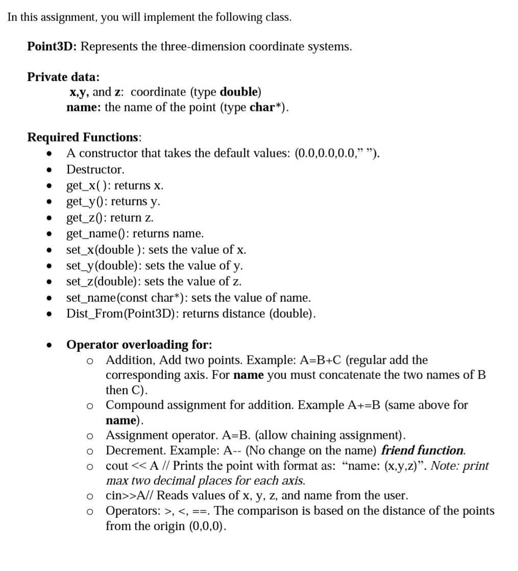 In this assignment, you will implement the following class.
Point3D: Represents the three-dimension coordinate systems.
Private data:
x,y, and z: coordinate (type double)
name: the name of the point (type char*).
Required Functions:
A constructor that takes the default values: (0.0,0.0,0.0," ").
Destructor.
get_x(): returns x.
get_y(): returns y.
get_z(): return z.
get_name(): returns name.
set_x(double): sets the value of x.
set_y(double): sets the value of y.
set_z(double): sets the value of z.
set_name(const char*): sets the value of name.
Dist_From (Point3D): returns distance (double).
Operator overloading for:
Addition, Add two points. Example: A=B+C (regular add the
corresponding axis. For name you must concatenate the two names of B
then C).
o Compound assignment for addition. Example A+=B (same above for
name).
o Assignment operator. A=B. (allow chaining assignment).
Decrement. Example: A-- (No change on the name) friend function.
cout << A // Prints the point with format as: "“name: (x,y,z)". Note: print
max two decimal places for each axis.
cin>>A// Reads values of x, y, z, and name from the user.
o Operators: >, <, ==. The comparison is based on the distance of the points
from the origin (0,0,0).
O O
