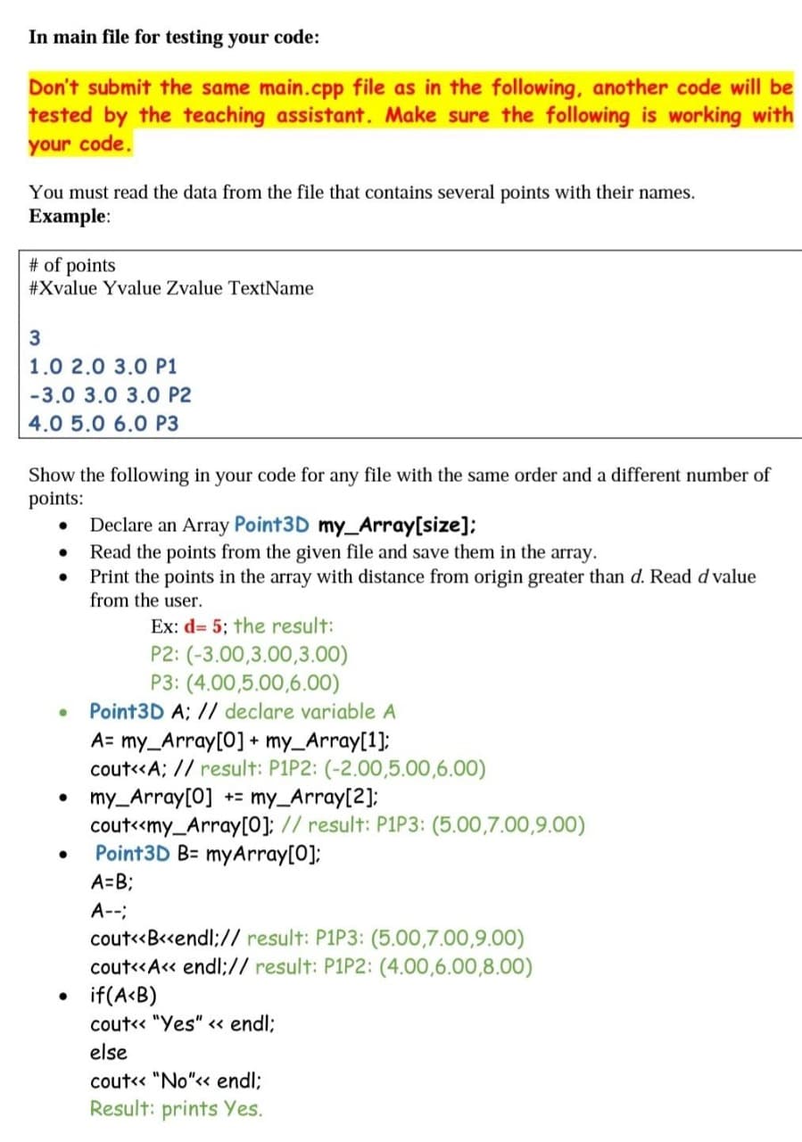 In main file for testing your code:
Don't submit the same main.cpp file as in the following, another code will be
tested by the teaching assistant. Make sure the following is working with
your code.
You must read the data from the file that contains several points with their names.
Example:
# of points
#Xvalue Yvalue Zvalue TextName
1.0 2.0 3.0 P1
-3.0 3.0 3.0 P2
4.0 5.0 6.0 P3
Show the following in your code for any file with the same order and a different number of
points:
Declare an Array Point3D my_Array[size];
Read the points from the given file and save them in the array.
Print the points in the array with distance from origin greater than d. Read d value
from the user.
Ex: d= 5; the result:
P2: (-3.00,3.00,3.00)
P3: (4.00,5.00,6.00)
Point3D A; // declare variable A
A= my_Array[0] + my_Array[1];
cout«A; // result: P1P2: (-2.00,5.00,6.00)
my_Array[0] += my_Array[2];
cout<<my_Array[0]; // result: P1P3: (5.00,7.00,9.00)
Point3D B= myArray[0];
A=B3B
A--;
cout«B«endl;// result: P1P3: (5.00,7.00,9.00)
cout«A« endl;// result: P1P2: (4.00,6.00,8.00)
if(A<B)
cout« "Yes" <« endl;
else
cout« "No"« endl;
Result: prints Yes.
