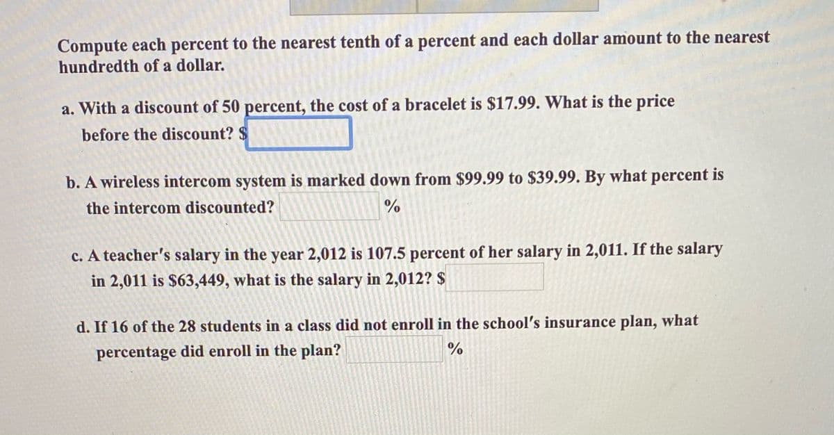 Compute each percent to the nearest tenth of a percent and each dollar amount to the nearest
hundredth of a dollar.
a. With a discount of 50 percent, the cost of a bracelet is $17.99. What is the price
before the discount? $
b. A wireless intercom system is marked down from $99.99 to $39.99. By what percent is
the intercom discounted?
%
c. A teacher's salary in the year 2,012 is 107.5 percent of her salary in 2,011. If the salary
in 2,011 is $63,449, what is the salary in 2,012? $
d. If 16 of the 28 students in a class did not enroll in the school's insurance plan, what
percentage did enroll in the plan?
