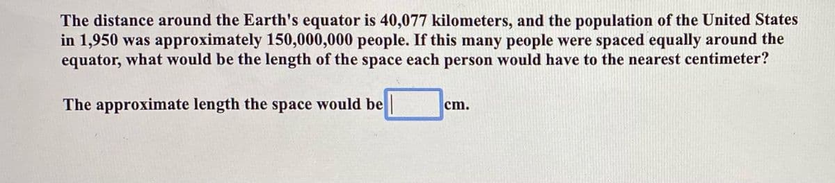 The distance around the Earth's equator is 40,077 kilometers, and the population of the United States
in 1,950 was approximately 150,000,000 people. If this many people were spaced equally around the
equator, what would be the length of the space each person would have to the nearest centimeter?
The approximate length the space would be
cm.
