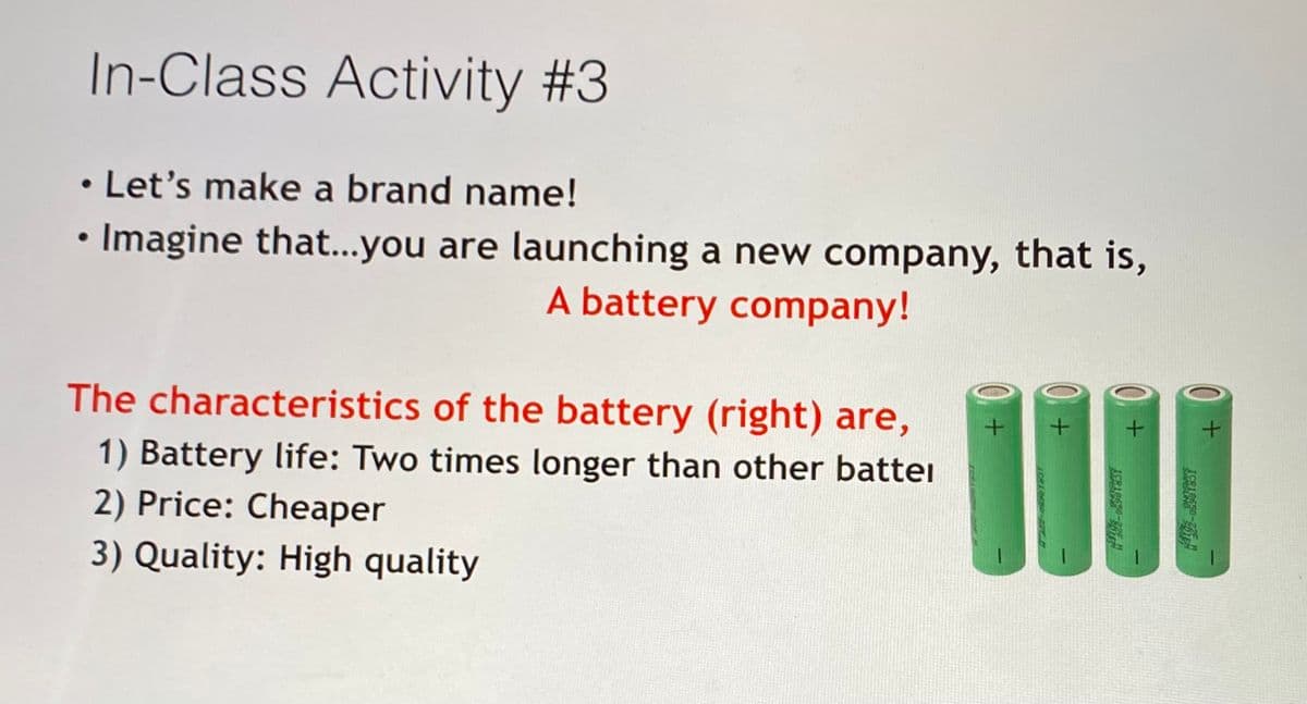 In-Class Activity #3
• Let's make a brand name!
• Imagine that...you are launching a new company, that is,
A battery company!
The characteristics of the battery (right) are,
1) Battery life: Two times longer than other battei
2) Price: Cheaper
3) Quality: High quality
ICRIA6S0
