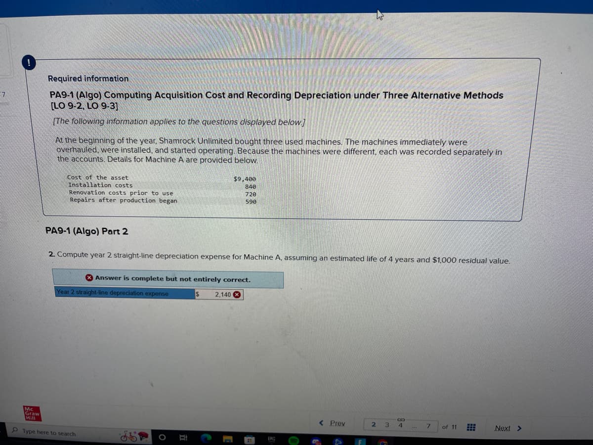 7
Graw
Required information
PA9-1 (Algo) Computing Acquisition Cost and Recording Depreciation under Three Alternative Methods
[LO 9-2, LO 9-3]
[The following information applies to the questions displayed below.]
At the beginning of the year, Shamrock Unlimited bought three used machines. The machines immediately were
overhauled, were installed, and started operating. Because the machines were different, each was recorded separately in
the accounts. Details for Machine A are provided below.
Cost of the asset
Installation costs
Renovation costs prior to use
Repairs after production began
PA9-1 (Algo) Part 2
2. Compute year 2 straight-line depreciation expense for Machine A, assuming an estimated life of 4 years and $1,000 residual value.
Answer is complete but not entirely correct.
Year 2 straight-line depreciation expense
2.140 x
Type here to search
$9,400
840
720
590
$
< Prev
N
C
3
4
***
7 of 11
Next >