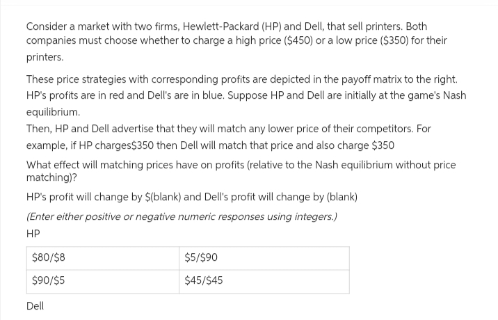 Consider a market with two firms, Hewlett-Packard (HP) and Dell, that sell printers. Both
companies must choose whether to charge a high price ($450) or a low price ($350) for their
printers.
These price strategies with corresponding profits are depicted in the payoff matrix to the right.
HP's profits are in red and Dell's are in blue. Suppose HP and Dell are initially at the game's Nash
equilibrium.
Then, HP and Dell advertise that they will match any lower price of their competitors. For
example, if HP charges $350 then Dell will match that price and also charge $350
What effect will matching prices have on profits (relative to the Nash equilibrium without price
matching)?
HP's profit will change by $(blank) and Dell's profit will change by (blank)
(Enter either positive or negative numeric responses using integers.)
HP
$80/$8
$90/$5
Dell
$5/$90
$45/$45