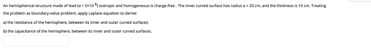 An hemispherical structure made of lead (o = 5×10 ) isotropic and homogeneous is charge-free . The inner curved surface has radius a =
20 cm, and the thickness is 10 cm. Treating
the problem as boundary-value problem, apply Laplace equation to derive:
a) the resistance of the hemisphere, between its inner and outer curved surfaces;
b) the capacitance of the hemisphere, between its inner and outer curved surfaces.
