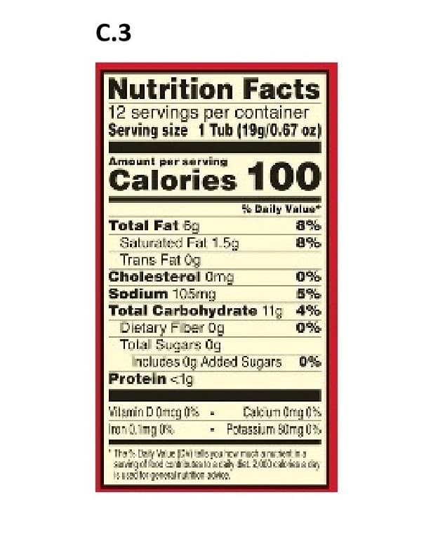 C.3
Nutrition Facts
12 servings per container
Serving size 1 Tub (19g/0.67 oz)
Amaunt psr aarving
Calories 100
Daily Valu
Total Fat Bg
Salurated Fal 1.5
Trans Fat Og
Cholesterol Omg
Sodium 105mg
Total Carbohydrate 11g 4%
Dietary Fber og
Tolal Sugars dg
ncluces Og Added Sugars 0
Protein <ig
8%
0%
Wilamin D0ncg
Ion.mg
Cakun dmg
Potassium mg
