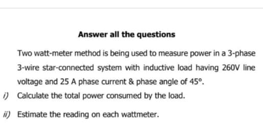 Answer all the questions
Two watt-meter method is being used to measure power in a 3-phase
3-wire star-connected system with inductive load having 260V line
voltage and 25 A phase current & phase angle of 45°.
Calculate the total power consumed by the load.
i)
ii) Estimate the reading on each wattmeter.