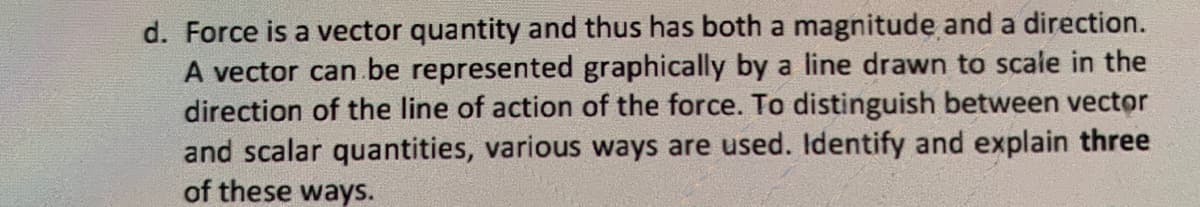 d. Force is a vector quantity and thus has both a magnitude and a direction.
A vector can be represented graphically by a line drawn to scale in the
direction of the line of action of the force. To distinguish between vector
and scalar quantities, various ways are used. Identify and explain three
of these ways.
