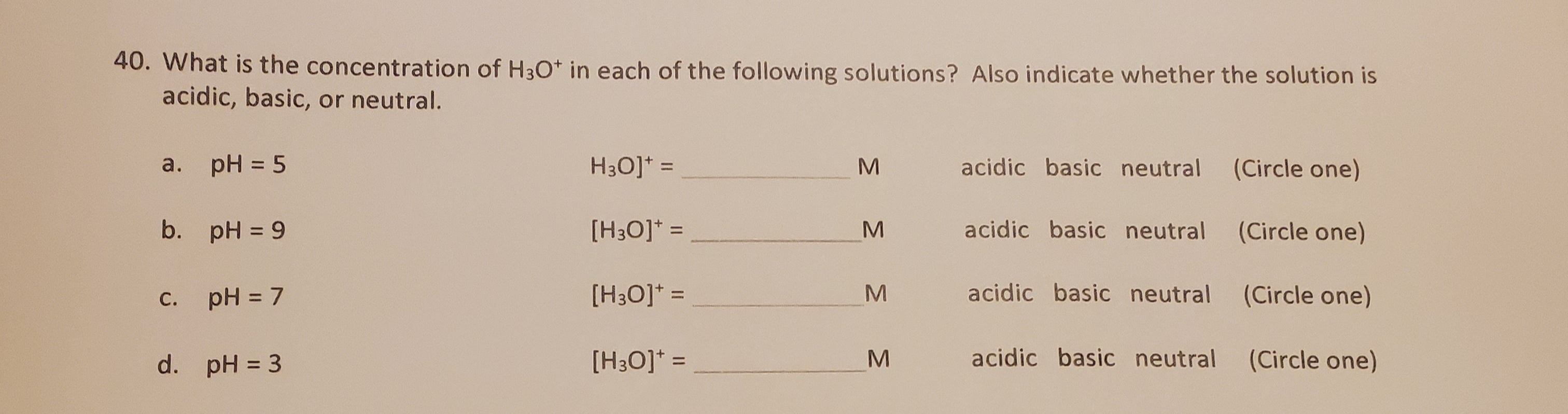 - What is the concentration of H3O* in each of the following solutions? Also indicate whether the solution is
acidic, basic, or neutral.
а.
a. pH = 5
H3O]* =
acidic basic neutral
(Circle one)
%3D
%3D
b. pH = 9
[H3O]* =
acidic basic neutral (Circle one)
%3D
c. pH = 7
[H3O]* =
acidic basic neutral (Circle one)
%3D
С.
d. pH = 3
[H3O]* =
acidic basic neutral
(Circle one)
%3D
%3D
MN
