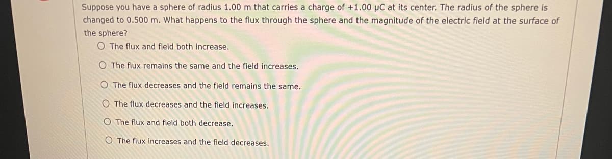 Suppose you have a sphere of radius 1.00 m that carries a charge of +1.00 µC at its center. The radius of the sphere is
changed to 0.500 m. What happens to the flux through the sphere and the magnitude of the electric field at the surface of
the sphere?
O The flux and field both increase.
O The flux remains the same and the field increases.
O The flux decreases and the field remains the same.
O The flux decreases and the field increases.
O The flux and field both decrease.
O The flux increases and the field decreases.
