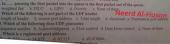 - In..... queuing the first packet into the queue is the first packet out of the queue
weighted fair b. FILO
c. LIFO
d. Priority
e. None of them,
"Neerd Al-Huson.
b. source port address c. Total length d. checksum e. Destination port address
Which of the following is not part of the UDP header
length of header
. Which of the following does UDP guarantee
sequence number b. Acknowledgment c. Flow control d. Data Error control e. None of them
. Which is a registered port address
513
c. 24,879
d. 65.535
e. all of them
BODuform