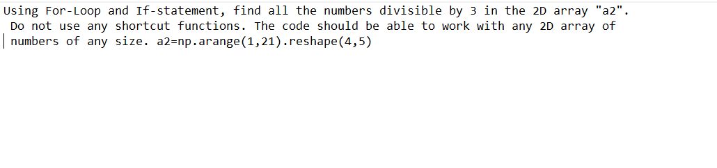 Using For-Loop and If-statement, find all the numbers divisible by 3 in the 2D array "a2".
Do not use any shortcut functions. The code should be able to work with any 2D array of
numbers of any size. a2-np.arange (1,21).reshape (4,5)