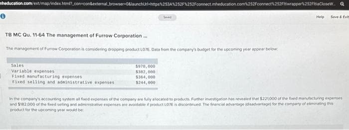 nheducation.com/ext/map/index.html?_con-con&external_browser=0&launchUrl=https%253A%252F%252Fconnect.mheducation.com%252Fconnect%252Ftwrapper%252FitiaCloseWQ
0
TB MC Qu. 11-64 The management of Furrow Corporation...
The management of Furrow Corporation is considering dropping product LOZE. Data from the company's budget for the upcoming year appear below:
Sales
Variable expenses
Fixed manufacturing expenses
Fixed selling and administrative expenses
Seved
$970,000
$382,000
$364,000
$244,000
Help
Save & Exit
In the company's accounting system all fixed expenses of the company are fully allocated to products. Further investigation has revealed that $221,000 of the fixed manufacturing expenses
and $182,000 of the fixed selling and administrative expenses are avoidable if product L07E is discontinued. The financial advantage (disadvantage) for the company of eliminating this
product for the upcoming year would be: