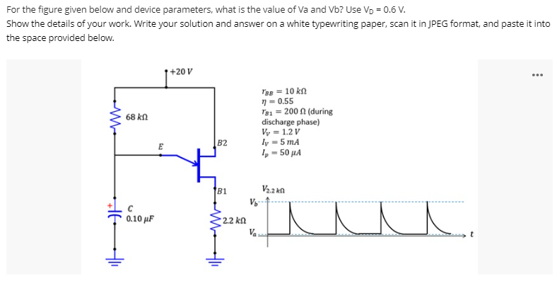 For the figure given below and device parameters, what is the value of Va and Vb? Use Vp = 0.6 V.
Show the details of your work. Write your solution and answer on a white typewriting paper, scan it in JPEG format, and paste it into
the space provided below.
+20 V
...
Tap = 10 kn
7 = 0.55
Tạ1 = 200 n (during
discharge phase)
Vy = 1.2 V
ly = 5 mA
I, = 50 µA
68 kn
B2
E
81
Va kn
0.10 µF
2.2 k.
