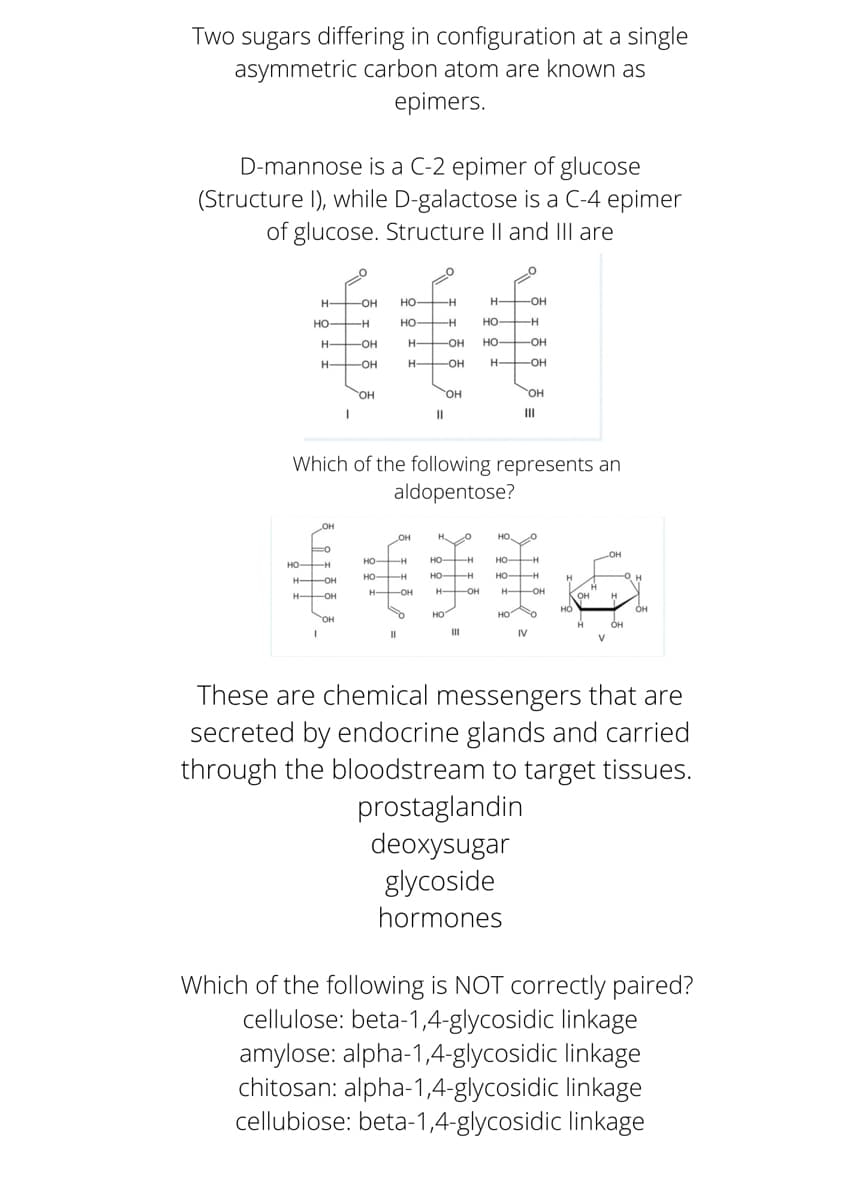 Two sugars differing in configuration at a single
asymmetric carbon atom are known as
epimers.
D-mannose is a C-2 epimer of glucose
(Structure I), while D-galactose is a C-4 epimer
of glucose. Structure Il and IIl are
H-
-OH
но-
-H
H OH
HO H
но-
H
HO H
H
-OH
H-
-OH
HO OH
H -OH
H-
-OH
H OH
HO.
HO,
OH
II
II
Which of the following represents an
aldopentose?
OH
H O
HO O
HO H
но н
HO H
но-
HO H
HO H
HO-
H OH
H OH
H OH
H OH
OH
HO
Он
of
но"
HO O
OH
он
III
IV
These are chemical messengers that are
secreted by endocrine glands and carried
through the bloodstream to target tissues.
prostaglandin
deoxysugar
glycoside
hormones
Which of the following is NOT correctly paired?
cellulose: beta-1,4-glycosidic linkage
amylose: alpha-1,4-glycosidic linkage
chitosan: alpha-1,4-glycosidic linkage
cellubiose: beta-1,4-glycosidic linkage
