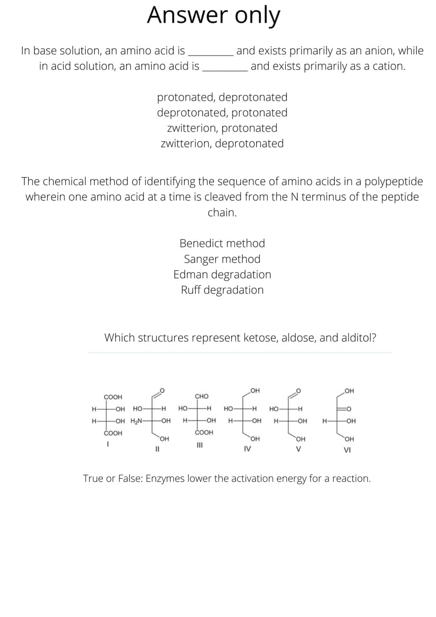 Answer only
In base solution, an amino acid is
in acid solution, an amino acid is
and exists primarily as an anion, while
and exists primarily as a cation.
protonated, deprotonated
deprotonated, protonated
zwitterion, protonated
zwitterion, deprotonated
The chemical method of identifying the sequence of amino acids in a polypeptide
wherein one amino acid at a time is cleaved from the N terminus of the peptide
chain.
Benedict method
Sanger method
Edman degradation
Ruff degradation
Which structures represent ketose, aldose, and alditol?
он
OH
COOH
CHO
H-
-OH HO H
Но-
-H
но —н
но —н
H-
-OH H2N-
-OH
H-
-OH
-OH
H-
-OH
H OH
COOH
COOH
OH
OH
HO,
II
II
IV
V
VI
True or False: Enzymes lower the activation energy for a reaction.
