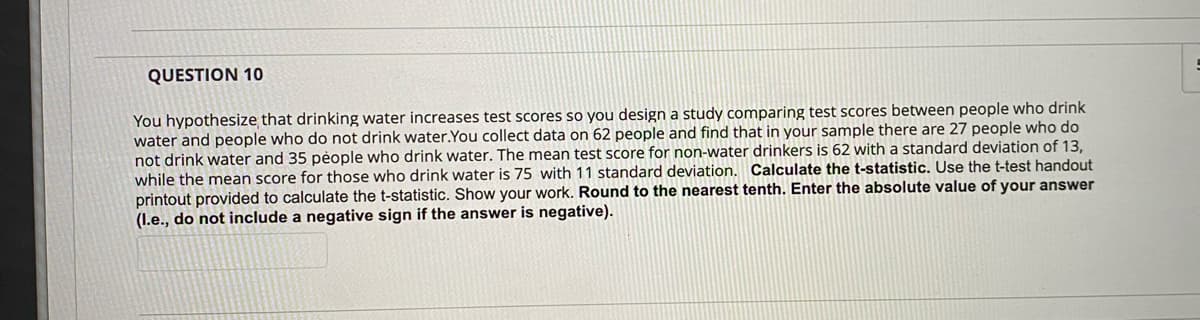 QUESTION 10
You hypothesize that drinking water increases test scores so you design a study comparing test scores between people who drink
water and people who do not drink water. You collect data on 62 people and find that in your sample there are 27 people who do
not drink water and 35 people who drink water. The mean test score for non-water drinkers is 62 with a standard deviation of 13,
while the mean score for those who drink water is 75 with 11 standard deviation. Calculate the t-statistic. Use the t-test handout
printout provided to calculate the t-statistic. Show your work. Round to the nearest tenth. Enter the absolute value of your answer
(I.e., do not include a negative sign if the answer is negative).