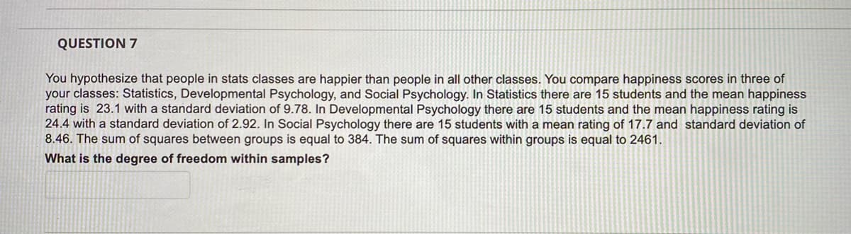 QUESTION 7
You hypothesize that people in stats classes are happier than people in all other classes. You compare happiness scores in three of
your classes: Statistics, Developmental Psychology, and Social Psychology. In Statistics there are 15 students and the mean happiness
rating is 23.1 with a standard deviation of 9.78. In Developmental Psychology there are 15 students and the mean happiness rating is
24.4 with a standard deviation of 2.92. In Social Psychology there are 15 students with a mean rating of 17.7 and standard deviation of
8.46. The sum of squares between groups is equal to 384. The sum of squares within groups is equal to 2461.
What is the degree of freedom within samples?