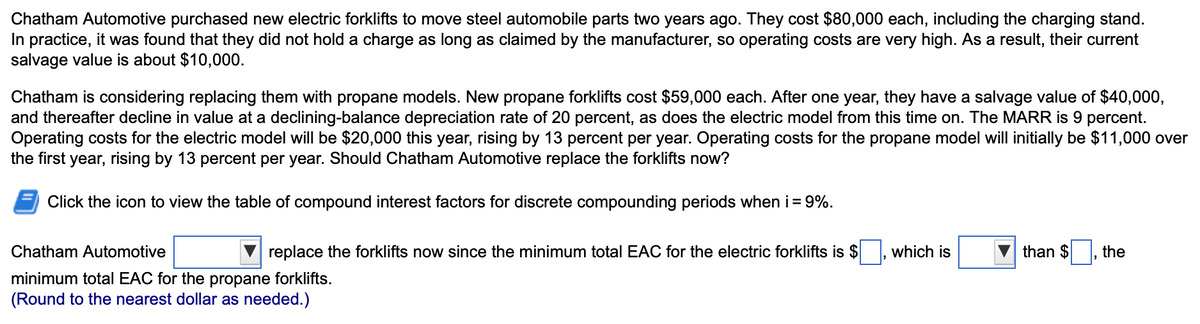 Chatham Automotive purchased new electric forklifts to move steel automobile parts two years ago. They cost $80,000 each, including the charging stand.
In practice, it was found that they did not hold a charge as long as claimed by the manufacturer, so operating costs are very high. As a result, their current
salvage value is about $10,000.
Chatham is considering replacing them with propane models. New propane forklifts cost $59,000 each. After one year, they have a salvage value of $40,000,
and thereafter decline in value at a declining-balance depreciation rate of 20 percent, as does the electric model from this time on. The MARR is 9 percent.
Operating costs for the electric model will be $20,000 this year, rising by 13 percent per year. Operating costs for the propane model will initially be $11,000 over
the first year, rising by 13 percent per year. Should Chatham Automotive replace the forklifts now?
Click the icon to view the table of compound interest factors for discrete compounding periods when i = 9%.
replace the forklifts now since the minimum total EAC for the electric forklifts is $
Chatham Automotive
minimum total EAC for the propane forklifts.
(Round to the nearest dollar as needed.)
which is
than $
the