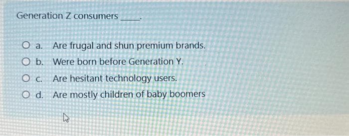 Generation Z consumers
O a. Are frugal and shun premium brands.
O b. Were born before Generation Y.
O c. Are hesitant technology users.
O d. Are mostly children of baby boomers
k