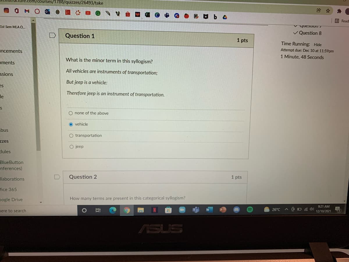 com/courses/1788/quizzes/26493/take
OMO
围 Read
1st Sem MLA .
V Question 8
Question 1
1 pts
Time Running: Hide
incements
Attempt due: Dec 10 at 11:59pm
1 Minute, 48 Seconds
What is the minor term in this syllogism?
aments
All vehicles are instruments of transportation;
ssions
But jeep is a vehicle:
es
Therefore jeep is an instrument of transportation.
le
O none of the above
O vehicle
bus
O transportation
zzes
O jeep
dules
BlueButton
nferences)
llaborations
Question 2
1 pts
fice 365
pogle Drive
How many terms are present in this categorical syllogism?
9:21 AM
26°C
A D D A 4)
ere to search
12/10/2021
ASUS
