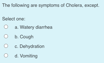 The following are symptoms of Cholera, except.
Select one:
a. Watery diarrhea
b. Cough
c. Dehydration
d. Vomiting
