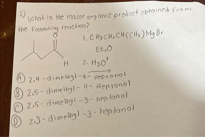 What is the major organic product obtained from
reaction?
the Following
H
1. CH 3 CH ₂ CH (CH3) Mg Br
Et₂0
2. H30*
Hepta nol
A2,4-dimethyl-4-
2,5-dimethyl-4- Heptanol
2,5-dimethyl-3-heptanol
2,3-dimethyl-3-heptanol