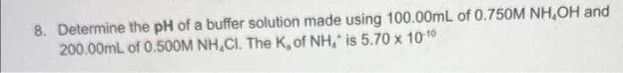 8. Determine the pH of a buffer solution made using 100.00mL of 0.750M NH,OH and
200.00mL of 0.500M NH,CI. The K, of NH, is 5.70 x 10-10