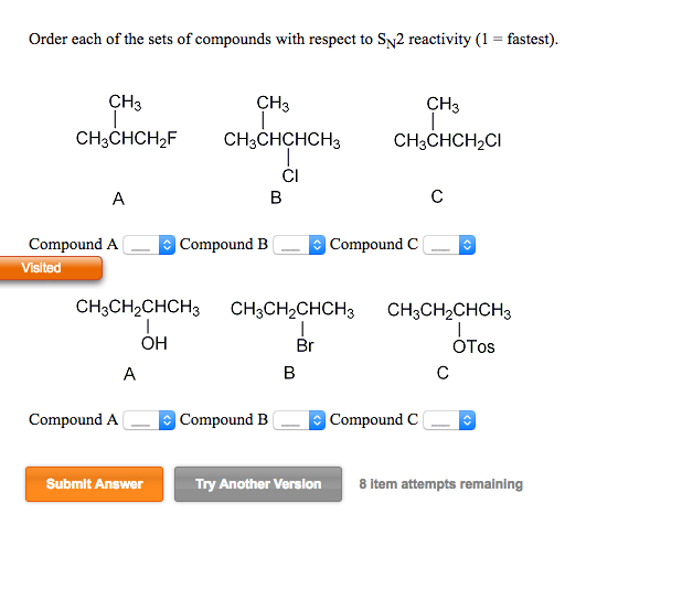 Order each of the sets of compounds with respect to SN2 reactivity (1 = fastest).
CH3
CH3CHCH₂F
A
Compound A
Visited
CH3CH₂CHCH3
I
OH
Compound A
A
Submit Answer
CH3
CH3CHCHCH3
CI
Compound B
B
Compound B
B
CH3
I
CH3CHCH₂CI
CH3CH₂CHCH3 CH3CH₂CHCH3
Br
OTos
Try Another Version
Compound C
с
Compound C
с
8 item attempts remaining