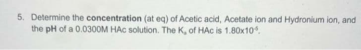 5. Determine the concentration (at eq) of Acetic acid, Acetate ion and Hydronium ion, and
the pH of a 0.0300M HAC solution. The K, of HAC is 1.80x105.