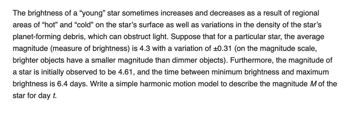 The brightness of a "young" star sometimes increases and decreases as a result of regional
areas of "hot" and "cold" on the star's surface as well as variations in the density of the star's
planet-forming debris, which can obstruct light. Suppose that for a particular star, the average
magnitude (measure of brightness) is 4.3 with a variation of ±0.31 (on the magnitude scale,
brighter objects have a smaller magnitude than dimmer objects). Furthermore, the magnitude of
a star is initially observed to be 4.61, and the time between minimum brightness and maximum
brightness is 6.4 days. Write a simple harmonic motion model to describe the magnitude Mof the
star for day t.
