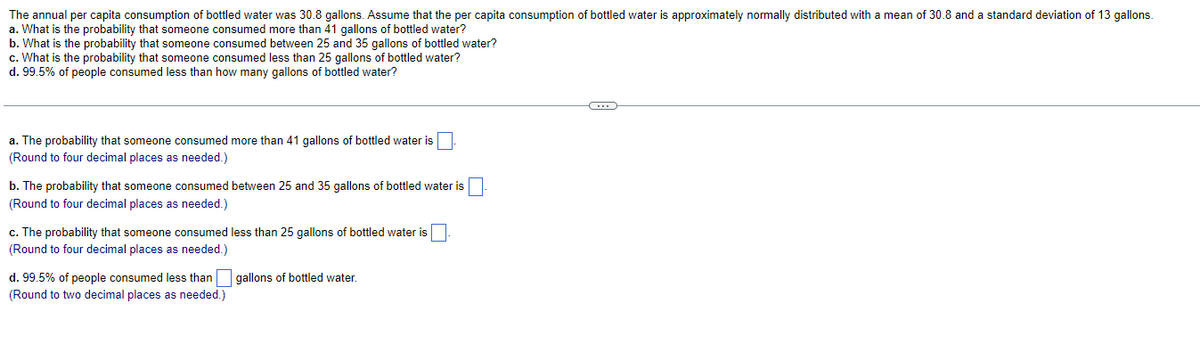 The annual per capita consumption of bottled water was 30.8 gallons. Assume that the per capita consumption of bottled water is approximately normally distributed with a mean of 30.8 and a standard deviation of 13 gallons.
a. What is the probability that someone consumed more than 41 gallons of bottled water?
b. What is the probability that someone consumed between 25 and 35 gallons of bottled water?
c. What is the probability that someone consumed less than 25 gallons of bottled water?
d. 99.5% of people consumed less than how many gallons of bottled water?
a. The probability that someone consumed more than 41 gallons of bottled water is
(Round to four decimal places as needed.)
b. The probability that someone consumed between 25 and 35 gallons of bottled water is
(Round to four decimal places as needed.)
c. The probability that someone consumed less than 25 gallons of bottled water is
(Round to four decimal places as needed.)
d. 99.5% of people consumed less than
(Round to two decimal places as needed.)
gallons of bottled water.
C