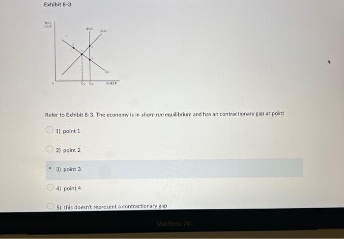 Exhibit 8-3
O
LIVE
LEAS
XK
AD
2) point 2
9Q
Refer to Exhibit 8-3. The economy is in short-run equilibrium and has an contractionary gap at point
1) point 1
3) point 3
4) point 4
SP
5) this doesn't represent a contractionary gap
MacBook Air