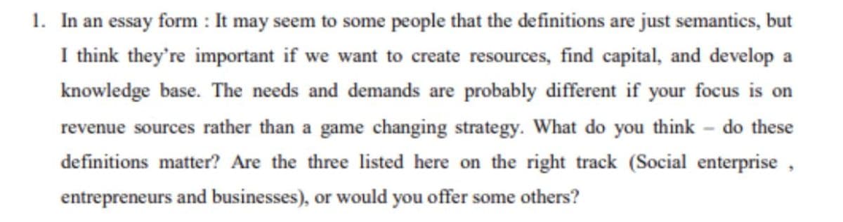 1. In an essay form : It may seem to some people that the definitions are just semantics, but
I think they're important if we want to create resources, find capital, and develop a
knowledge base. The needs and demands are probably different if your focus is on
revenue sources rather than a game changing strategy. What do you think - do these
definitions matter? Are the three listed here on the right track (Social enterprise,
entrepreneurs and businesses), or would you offer some others?