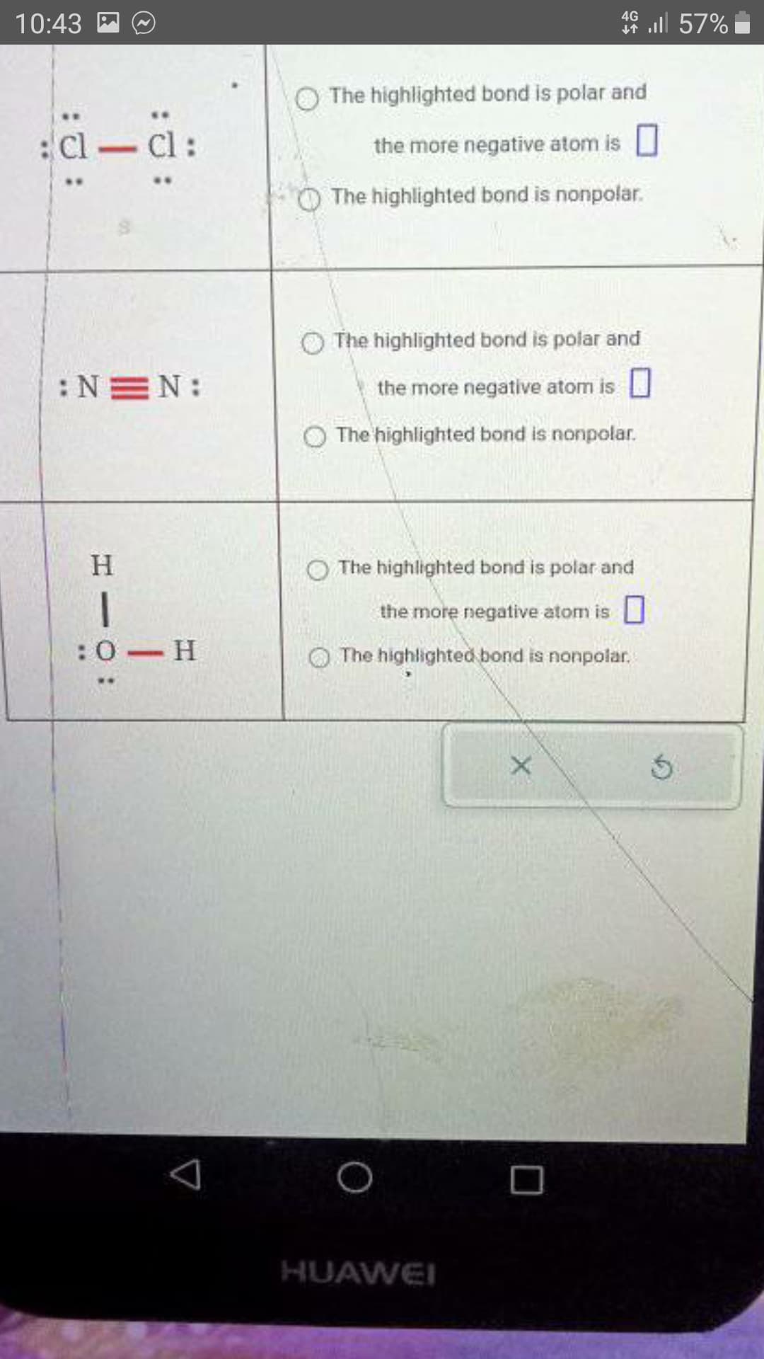 10:43
ä:
cl-cl
:NEN:
H
1
:0-H
The highlighted bond is polar and
the more negative atom is
The highlighted bond is nonpolar.
4G
4 l 57%
The highlighted bond is polar and
the more negative atom is
The highlighted bond is nonpolar.
The highlighted bond is polar and
the more negative atom is
The highlighted bond is nonpolar.
HUAWEI
X