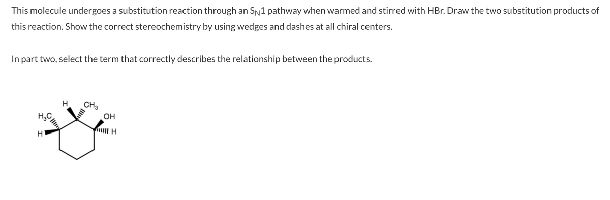 This molecule undergoes a substitution reaction through an SN1 pathway when warmed and stirred with HBr. Draw the two substitution products of
this reaction. Show the correct stereochemistry by using wedges and dashes at all chiral centers.
In part two, select the term that correctly describes the relationship between the products.
CH3
OH
H;C
H
