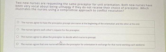 Two new nurses are requesting the same preceptor for unit orientation. Both new nurses have
been very vocal about being unhappy if they do not receive their choice of preceptor. Which
illustrates the nurses using a compromise approach to conflict resolution?
The nurses agree to have the preceptor precept one nurse at the beginning of the orientation and the other at the end.
The nurses ignore each other's request for the preceptor.
The nurses agree to allow the preceptor to decide which nurse to precept.
O
O The nurses agree that one nurse will odtain the preceptor for orientation in exchange for that nurse working each weekend.