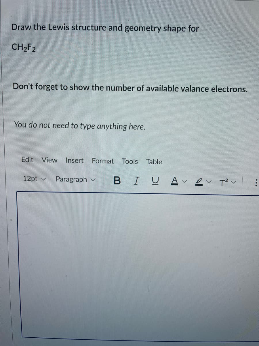 Draw the Lewis structure and geometry shape for
CH2F2
Don't forget to show the number of available valance electrons.
You do not need to type anything here.
Edit View
Insert Format
Tools
Table
12pt
Paragraph v
B
I U
..
