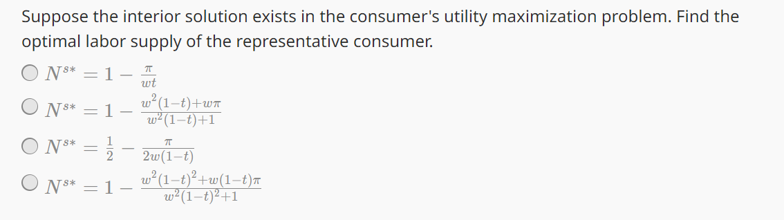 Suppose the interior solution exists in the consumer's utility maximization problem. Find the
optimal labor supply of the representative consumer.
П
wt
ພ2(1-
w² (1-t)+1
N8* = 1 -
w² (1-t)+wπ
N8* = 1
1
N8*
○ N8*
= 1
πT
2w(1-t)
w² (1−t)²+w(1−t)π
w2 (1-t)²+1