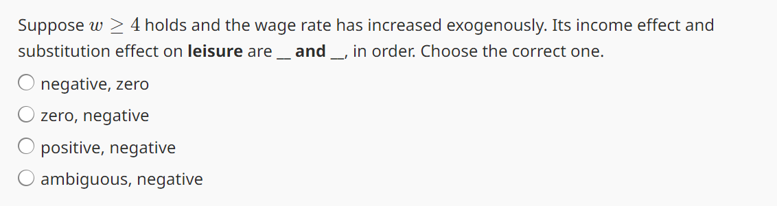 Suppose w > 4 holds and the wage rate has increased exogenously. Its income effect and
substitution effect on leisure are and _, in order. Choose the correct one.
-
negative, zero
zero, negative
positive, negative
O ambiguous, negative