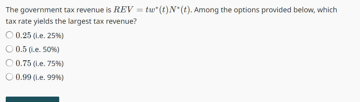 The government tax revenue is REV = tw*(t)N*(t). Among the options provided below, which
tax rate yields the largest tax revenue?
0.25 (i.e. 25%)
0.5 (i.e. 50%)
0.75 (i.e. 75%)
0.99 (i.e. 99%)