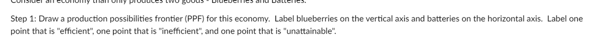 sider all
two goods
Step 1: Draw a production possibilities frontier (PPF) for this economy. Label blueberries on the vertical axis and batteries on the horizontal axis. Label one
point that is "efficient", one point that is "inefficient", and one point that is "unattainable".